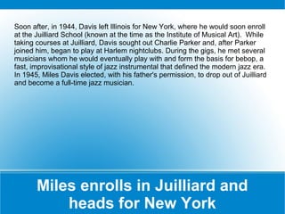 Soon after, in 1944, Davis left Illinois for New York, where he would soon enroll
at the Juilliard School (known at the time as the Institute of Musical Art). While
taking courses at Juilliard, Davis sought out Charlie Parker and, after Parker
joined him, began to play at Harlem nightclubs. During the gigs, he met several
musicians whom he would eventually play with and form the basis for bebop, a
fast, improvisational style of jazz instrumental that defined the modern jazz era.
In 1945, Miles Davis elected, with his father's permission, to drop out of Juilliard
and become a full-time jazz musician.

Miles enrolls in Juilliard and
heads for New York

 