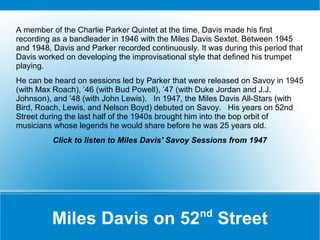 A member of the Charlie Parker Quintet at the time, Davis made his first
recording as a bandleader in 1946 with the Miles Davis Sextet. Between 1945
and 1948, Davis and Parker recorded continuously. It was during this period that
Davis worked on developing the improvisational style that defined his trumpet
playing.
He can be heard on sessions led by Parker that were released on Savoy in 1945
(with Max Roach), ’46 (with Bud Powell), ’47 (with Duke Jordan and J.J.
Johnson), and ’48 (with John Lewis). In 1947, the Miles Davis All-Stars (with
Bird, Roach, Lewis, and Nelson Boyd) debuted on Savoy. His years on 52nd
Street during the last half of the 1940s brought him into the bop orbit of
musicians whose legends he would share before he was 25 years old.
Click to listen to Miles Davis' Savoy Sessions from 1947

nd

Miles Davis on 52 Street

 