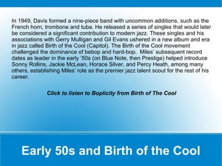 In 1949, Davis formed a nine-piece band with uncommon additions, such as the
French horn, trombone and tuba. He released a series of singles that would later
be considered a significant contribution to modern jazz. These singles and his
associations with Gerry Mulligan and Gil Evans ushered in a new album and era
in jazz called Birth of the Cool (Capitol). The Birth of the Cool movement
challenged the dominance of bebop and hard-bop. Miles’ subsequent record
dates as leader in the early ’50s (on Blue Note, then Prestige) helped introduce
Sonny Rollins, Jackie McLean, Horace Silver, and Percy Heath, among many
others, establishing Miles’ role as the premier jazz talent scout for the rest of his
career.
Click to listen to Boplicity from Birth of The Cool

Early 50s and Birth of the Cool

 