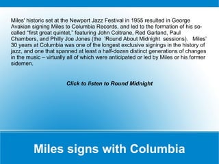 Miles' historic set at the Newport Jazz Festival in 1955 resulted in George
Avakian signing Miles to Columbia Records, and led to the formation of his socalled “first great quintet,” featuring John Coltrane, Red Garland, Paul
Chambers, and Philly Joe Jones (the ’Round About Midnight sessions). Miles’
30 years at Columbia was one of the longest exclusive signings in the history of
jazz, and one that spanned at least a half-dozen distinct generations of changes
in the music – virtually all of which were anticipated or led by Miles or his former
sidemen.

Click to listen to Round Midnight

Miles signs with Columbia

 