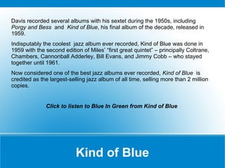Davis recorded several albums with his sextet during the 1950s, including
Porgy and Bess and Kind of Blue, his final album of the decade, released in
1959.
Indisputably the coolest jazz album ever recorded, Kind of Blue was done in
1959 with the second edition of Miles’ “first great quintet” – principally Coltrane,
Chambers, Cannonball Adderley, Bill Evans, and Jimmy Cobb – who stayed
together until 1961.
Now considered one of the best jazz albums ever recorded, Kind of Blue is
credited as the largest-selling jazz album of all time, selling more than 2 million
copies.

Click to listen to Blue In Green from Kind of Blue

Kind of Blue

 