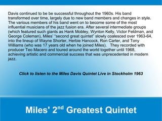 Davis continued to be be successful throughout the 1960s. His band
transformed over time, largely due to new band members and changes in style.
The various members of his band went on to become some of the most
influential musicians of the jazz fusion era. After several intermediate groups
(which featured such giants as Hank Mobley, Wynton Kelly, Victor Feldman, and
George Coleman), Miles’ “second great quintet” slowly coalesced over 1963-64,
into the lineup of Wayne Shorter, Herbie Hancock, Ron Carter, and Tony
Williams (who was 17 years old when he joined Miles). They recorded with
producer Teo Macero and toured around the world together until 1968,
achieving artistic and commercial success that was unprecedented in modern
jazz.

Click to listen to the Miles Davis Quintet Live in Stockholm 1963

nd

Miles' 2 Greatest Quintet

 