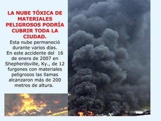 LA NUBE TÓXICA DE MATERIALES PELIGROSOS PODRÍA CUBRIR TODA LA CIUDAD. Esta nube permaneció durante varios días. En este accidente del  16 de enero de 2007 en Shepherdsville, Ky., de 12 furgones con materiales peligrosos las llamas alcanzaron más de 200 metros de altura.    