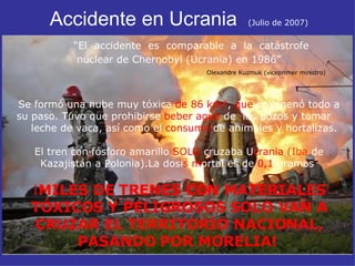 Accidente en Ucrania  (Julio de 2007)   “El  accidente  es  comparable  a  la  catástrofe  nuclear de Chernobyl (Ucrania) en 1986”   Olexandre Kuzmuk (viceprimer ministro) Se formó una nube muy tóxica  de 86 km² ,  que  envenenó todo a su paso. Tuvo que prohibirse  beber agua  de  los pozos y tomar  leche de vaca, así como el  consumo  de animales y hortalizas.  El tren con fósforo amarillo  SOLO  cruzaba U crania  (Iba  de Kazajistán a Polonia).La  dosi s m ortal   es de  0,1  gramos   ¡ MILES DE TRENES CON MATERIALES TÓXICOS Y PELIGROSOS SOLO VAN A CRUZAR EL TERRITORIO NACIONAL, PASANDO POR MORELIA!   