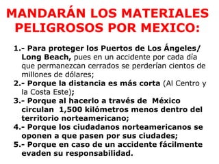 MANDARÁN LOS MATERIALES PELIGROSOS POR MEXICO: 1.- Para proteger los Puertos de Los Ángeles/ Long Beach,  pues en un accidente por cada día que permanezcan cerrados se perderían cientos de millones de dólares;   2.- Porque la distancia es más corta  (Al Centro y la Costa Este) ;  3.- Porque al hacerlo a través de  México  circulan  1,500 kilómetros menos dentro del territorio norteamericano; 4.- Porque los ciudadanos norteamericanos se oponen a que pasen por sus ciudades;  5.- Porque en caso de un accidente fácilmente evaden su responsabilidad. 