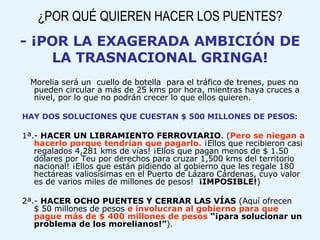 ¿POR QUÉ QUIEREN HACER LOS PUENTES? - ¡POR LA EXAGERADA AMBICIÓN DE LA TRASNACIONAL GRINGA! Morelia será un  cuello de botella  para el tráfico de trenes, pues no pueden circular a más de 25 kms por hora, mientras haya cruces a nivel, por lo que no podrán crecer lo que ellos quieren. HAY DOS SOLUCIONES QUE CUESTAN $ 500 MILLONES DE PESOS: 1ª.-  HACER UN LIBRAMIENTO FERROVIARIO . ( Pero se niegan a hacerlo porque tendrían que pagarlo.  ¡Ellos que recibieron casi regalados 4,281 kms de vías! ¡Ellos que pagan menos de $ 1.50 dólares por Teu por derechos para cruzar 1,500 kms del territorio nacional! ¡Ellos que están pidiendo al gobierno que les regale 180 hectáreas valiosísimas en el Puerto de Lázaro Cárdenas, cuyo valor es de varios miles de millones de pesos!  ¡IMPOSIBLE! )‏ 2ª.-  HACER OCHO PUENTES Y CERRAR LAS VÍAS  (Aquí ofrecen  $ 50 millones de pesos  e involucran al gobierno para que pague más de $ 400 millones de pesos   “¡para solucionar un problema de los morelianos!” ). 