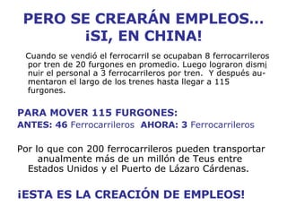 PERO SE CREARÁN EMPLEOS… ¡SI, EN CHINA! Cuando se vendió el ferrocarril se ocupaban 8 ferrocarrileros por tren de 20 furgones en promedio. Luego lograron dism i  nuir el personal a 3 ferrocarrileros por tren.  Y después au-mentaron el largo de los trenes hasta llegar a 115 furgones. PARA MOVER 115 FURGONES: ANTES: 46  Ferrocarrileros  AHORA: 3  Ferrocarrileros Por lo que con 200 ferrocarrileros pueden transportar  anualmente más de un millón de Teus entre Estados Unidos y el Puerto de Lázaro Cárdenas. ¡ESTA ES LA CREACIÓN DE EMPLEOS! 