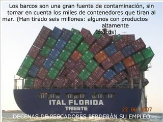 Los barcos son una gran fuente de contaminación, sin tomar en cuenta los miles de contenedores que tiran al mar. (Han tirado seis millones: algunos con productos  altamente  tóxicos)  DECENAS DE PESCADORES PERDERÁN SU EMPLEO 