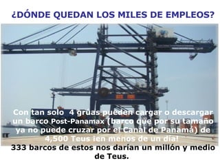 ¿DÓNDE QUEDAN LOS MILES DE EMPLEOS? Con tan solo  4 grúas pueden cargar o descargar un barco  Post-Panamax  (barco que por su tamaño ya no puede cruzar por el Canal de Panamá) de 4,500 Teus ¡en menos de un día!  333 barcos de estos nos darían un millón y medio de Teus.   