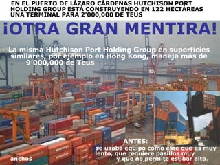 EN EL PUERTO DE LÁZARO CÁRDENAS  HUTCHISON PORT HOLDING GROUP  ESTÁ CONSTRUYENDO EN 122 HECTÁREAS UNA TERMINAL PARA 2’000,000 DE TEUS  ¡OTRA GRAN MENTIRA! La misma  Hutchison Port Holding Group  en superficies similares, por ejemplo en Hong Kong, maneja más de  9’000,000 de Teus ANTES:  se usaba equipo como este que es muy  .  lento, que requiere pasillos muy anchos  .  y que no permite estibar alto . 