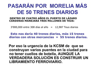 PASARÁN POR  MORELIA MÁS DE 50 TRENES DIARIOS DENTRO DE CUATRO AÑOS EL PUERTO DE LÁZARO  CÁRDENAS MANEJARÁ TRES MILLONES DE TEUS: 3’000,000 entre 308 días al año  =  12,987 Teus diarios Esto nos daría 40 trenes diarios, más 15 trenes diarios con otras mercancías  =  55 trenes diarios.   Por eso la urgencia de la KCSM de  que se construyan varios puentes en la ciudad para no tener cuellos de botella, AUNQUE LA VERDADERA SOLUCIÓN ES CONSTRUIR UN LIBRAMIENTO FERROVIARIO.   