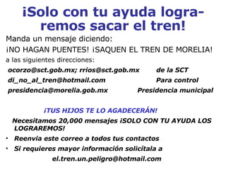 ¡Solo con tu ayuda logra-remos sacar el tren! Manda un mensaje diciendo: ¡NO HAGAN PUENTES! ¡SAQUEN EL TREN DE MORELIA!  a las siguientes direcciones: ocorzo@sct.gob.mx; rrios@sct.gob.mx  de la SCT di_no_al_tren@hotmail.com  Para control presidencia@morelia.gob.mx  Presidencia municipal  ¡TUS HIJOS TE LO AGADECERÁN! Necesitamos 20,000 mensajes ¡SOLO CON TU AYUDA LOS LOGRAREMOS! Reenvia este correo a todos tus contactos Si requieres mayor información solicítala a [email_address] 