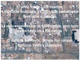 El saldo fue de 3,000 muertos, 1,850 casas destruídas y 6,350 casas parcialmente destruidas o dañadas. La onda expansiva fue de 1,500 metros, pero hubo daños hasta los 4,000 metros. El daño no fue mayor , porque hay campos agrícolas frente a la estación. 