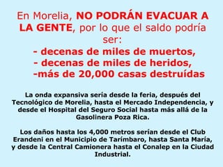 En Morelia,  NO PODRÁN EVACUAR A LA GENTE , por lo que el saldo podría ser:   - decenas de miles de muertos, - decenas de miles de heridos,   -más de 20,000 casas destruídas La onda expansiva sería desde la feria, después del Tecnológico de Morelia, hasta el Mercado Independencia, y desde el Hospital del Seguro Social hasta más allá de la Gasolinera Poza Rica. Los daños hasta los 4,000 metros serían desde el Club Erandeni en el Municipio de Tarímbaro, hasta Santa María, y desde la Central Camionera hasta el Conalep en la Ciudad Industrial. 