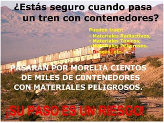 ¿Estás seguro cuando pasa    un tren con contenedores? Pueden traer:  - Materiales Radiactivos,   - Materiales Tóxicos,   - Materiales Peligrosos, -  Dr ogas, etc. PASARÁN POR MORELIA CIENTOS  DE MILES DE C0NTENEDORES  CON MATERIALES PELIGROSOS. ¡SU PASO ES UN RIESGO! 