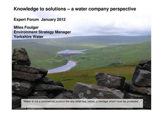 Knowledge to solutions – a water company perspective
Expert Forum January 2012
Miles Foulger
Environment Strategy Manager
Yorkshire Water
“Water is not a commercial product like any other but, rather, a heritage which must be protected…”
 