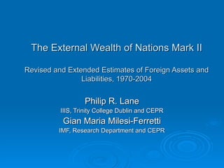 The External Wealth of Nations Mark II Revised and Extended Estimates of Foreign Assets and Liabilities, 1970-2004 Philip R. Lane IIIS, Trinity College Dublin and CEPR Gian Maria Milesi-Ferretti IMF, Research Department and CEPR 
