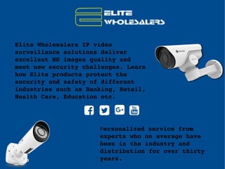 Elite Wholesalers IP video 
surveillance solutions deliver 
excellent HD images quality and 
meet new security challenges. Learn 
how Elite products protect the 
security and safety of different 
industries such as Banking, Retail, 
Health Care, Education etc.
Personalized service from 
experts who on average have 
been in the industry and 
distribution for over thirty 
years.
 