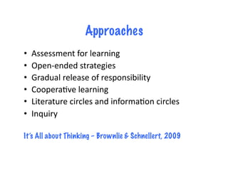 Approaches
•  Assessment	
  for	
  learning	
  
•  Open-­‐ended	
  strategies	
  
•  Gradual	
  release	
  of	
  responsibility	
  
•  Coopera4ve	
  learning	
  
•  Literature	
  circles	
  and	
  informa4on	
  circles	
  
•  Inquiry	
  
It’s All about Thinking – Brownlie & Schnellert, 2009
 