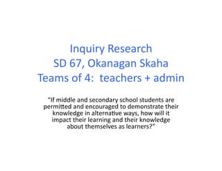 Inquiry	
  Research	
  
SD	
  67,	
  Okanagan	
  Skaha	
  
Teams	
  of	
  4:	
  	
  teachers	
  +	
  admin	
  
“If	
  middle	
  and	
  secondary	
  school	
  students	
  are	
  
permiFed	
  and	
  encouraged	
  to	
  demonstrate	
  their	
  
knowledge	
  in	
  alterna4ve	
  ways,	
  how	
  will	
  it	
  
impact	
  their	
  learning	
  and	
  their	
  knowledge	
  
about	
  themselves	
  as	
  learners?”	
  	
  	
  
 