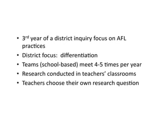 •  3rd	
  year	
  of	
  a	
  district	
  inquiry	
  focus	
  on	
  AFL	
  
prac4ces	
  
•  District	
  focus:	
  	
  diﬀeren4a4on	
  
•  Teams	
  (school-­‐based)	
  meet	
  4-­‐5	
  4mes	
  per	
  year	
  
•  Research	
  conducted	
  in	
  teachers’	
  classrooms	
  
•  Teachers	
  choose	
  their	
  own	
  research	
  ques4on	
  
 