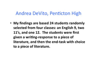 Andrea	
  DeVito,	
  Pen4cton	
  High	
  
•  My	
  ﬁndings	
  are	
  based	
  24	
  students	
  randomly	
  
selected	
  from	
  four	
  classes:	
  an	
  English	
  9,	
  two	
  
11’s,	
  and	
  one	
  12.	
  	
  The	
  students	
  were	
  ﬁrst	
  
given	
  a	
  wriBng-­‐response	
  to	
  a	
  piece	
  of	
  
literature,	
  and	
  then	
  the	
  end-­‐task	
  with	
  choice	
  
to	
  a	
  piece	
  of	
  literature.	
  	
  	
  
 
