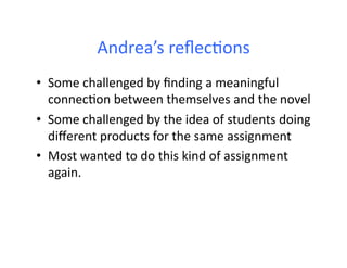 Andrea’s	
  reﬂec4ons	
  
•  Some	
  challenged	
  by	
  ﬁnding	
  a	
  meaningful	
  
connec4on	
  between	
  themselves	
  and	
  the	
  novel	
  
•  Some	
  challenged	
  by	
  the	
  idea	
  of	
  students	
  doing	
  
diﬀerent	
  products	
  for	
  the	
  same	
  assignment	
  
•  Most	
  wanted	
  to	
  do	
  this	
  kind	
  of	
  assignment	
  
again.	
  
 