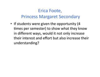 Erica	
  Foote,	
  
	
  Princess	
  Margaret	
  Secondary	
  
•  If	
  students	
  were	
  given	
  the	
  opportunity	
  (4	
  
4mes	
  per	
  semester)	
  to	
  show	
  what	
  they	
  know	
  
in	
  diﬀerent	
  ways,	
  would	
  it	
  not	
  only	
  increase	
  
their	
  interest	
  and	
  eﬀort	
  but	
  also	
  increase	
  their	
  
understanding?	
  	
  
 