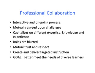 Professional	
  Collabora4on	
  
•  Interac4ve	
  and	
  on-­‐going	
  process	
  
•  Mutually	
  agreed	
  upon	
  challenges	
  
•  Capitalizes	
  on	
  diﬀerent	
  exper4se,	
  knowledge	
  and	
  
experience	
  
•  Roles	
  are	
  blurred	
  
•  Mutual	
  trust	
  and	
  respect	
  
•  Create	
  and	
  deliver	
  targeted	
  instruc4on	
  
•  GOAL:	
  	
  beFer	
  meet	
  the	
  needs	
  of	
  diverse	
  learners	
  
 
