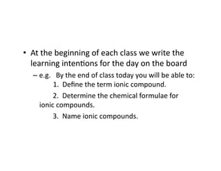 •  At	
  the	
  beginning	
  of	
  each	
  class	
  we	
  write	
  the	
  
learning	
  inten4ons	
  for	
  the	
  day	
  on	
  the	
  board	
  
– e.g.	
  	
  	
  By	
  the	
  end	
  of	
  class	
  today	
  you	
  will	
  be	
  able	
  to:
	
   	
  1.	
  	
  Deﬁne	
  the	
  term	
  ionic	
  compound.	
  	
  
	
   	
   	
  2.	
  	
  Determine	
  the	
  chemical	
  formulae	
  for	
  	
   	
  	
  	
  	
  	
  	
  	
  
ionic	
  compounds.	
  
	
   	
   	
  3.	
  	
  Name	
  ionic	
  compounds.	
  
 