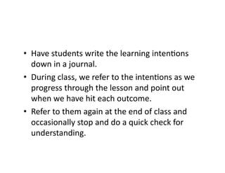 •  Have	
  students	
  write	
  the	
  learning	
  inten4ons	
  
down	
  in	
  a	
  journal.	
  
•  During	
  class,	
  we	
  refer	
  to	
  the	
  inten4ons	
  as	
  we	
  
progress	
  through	
  the	
  lesson	
  and	
  point	
  out	
  
when	
  we	
  have	
  hit	
  each	
  outcome.	
  
•  Refer	
  to	
  them	
  again	
  at	
  the	
  end	
  of	
  class	
  and	
  
occasionally	
  stop	
  and	
  do	
  a	
  quick	
  check	
  for	
  
understanding.	
  
 