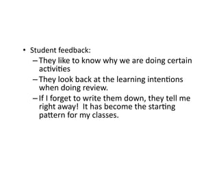 •  Student	
  feedback:	
  
– They	
  like	
  to	
  know	
  why	
  we	
  are	
  doing	
  certain	
  
ac4vi4es	
  
– They	
  look	
  back	
  at	
  the	
  learning	
  inten4ons	
  
when	
  doing	
  review.	
  
– If	
  I	
  forget	
  to	
  write	
  them	
  down,	
  they	
  tell	
  me	
  
right	
  away!	
  	
  It	
  has	
  become	
  the	
  star4ng	
  
paFern	
  for	
  my	
  classes.	
  
 