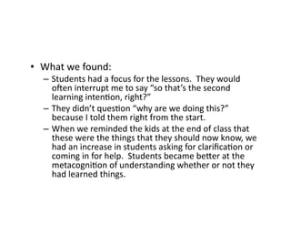 •  What	
  we	
  found:	
  
–  Students	
  had	
  a	
  focus	
  for	
  the	
  lessons.	
  	
  They	
  would	
  
ouen	
  interrupt	
  me	
  to	
  say	
  “so	
  that’s	
  the	
  second	
  
learning	
  inten4on,	
  right?”	
  
–  They	
  didn’t	
  ques4on	
  “why	
  are	
  we	
  doing	
  this?”	
  
because	
  I	
  told	
  them	
  right	
  from	
  the	
  start.	
  
–  When	
  we	
  reminded	
  the	
  kids	
  at	
  the	
  end	
  of	
  class	
  that	
  
these	
  were	
  the	
  things	
  that	
  they	
  should	
  now	
  know,	
  we	
  
had	
  an	
  increase	
  in	
  students	
  asking	
  for	
  clariﬁca4on	
  or	
  
coming	
  in	
  for	
  help.	
  	
  Students	
  became	
  beFer	
  at	
  the	
  
metacogni4on	
  of	
  understanding	
  whether	
  or	
  not	
  they	
  
had	
  learned	
  things.	
  
 