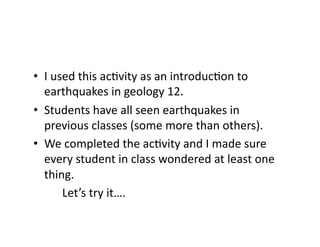 •  I	
  used	
  this	
  ac4vity	
  as	
  an	
  introduc4on	
  to	
  
earthquakes	
  in	
  geology	
  12.	
  	
  
•  Students	
  have	
  all	
  seen	
  earthquakes	
  in	
  
previous	
  classes	
  (some	
  more	
  than	
  others).	
  
•  We	
  completed	
  the	
  ac4vity	
  and	
  I	
  made	
  sure	
  
every	
  student	
  in	
  class	
  wondered	
  at	
  least	
  one	
  
thing.	
  
	
  	
   	
  Let’s	
  try	
  it….	
  
 