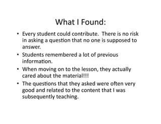 What	
  I	
  Found:	
  
•  Every	
  student	
  could	
  contribute.	
  	
  There	
  is	
  no	
  risk	
  
in	
  asking	
  a	
  ques4on	
  that	
  no	
  one	
  is	
  supposed	
  to	
  
answer.	
  
•  Students	
  remembered	
  a	
  lot	
  of	
  previous	
  
informa4on.	
  
•  When	
  moving	
  on	
  to	
  the	
  lesson,	
  they	
  actually	
  
cared	
  about	
  the	
  material!!!	
  
•  The	
  ques4ons	
  that	
  they	
  asked	
  were	
  ouen	
  very	
  
good	
  and	
  related	
  to	
  the	
  content	
  that	
  I	
  was	
  
subsequently	
  teaching.	
  	
  	
  
 