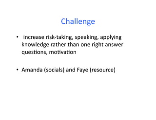 Challenge	
  
• 	
   increase	
  risk-­‐taking,	
  speaking,	
  applying	
  
knowledge	
  rather	
  than	
  one	
  right	
  answer	
  
ques4ons,	
  mo4va4on	
  
•  Amanda	
  (socials)	
  and	
  Faye	
  (resource)	
  
 