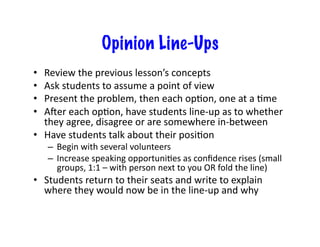 Opinion Line-Ups
•  Review	
  the	
  previous	
  lesson’s	
  concepts	
  
•  Ask	
  students	
  to	
  assume	
  a	
  point	
  of	
  view	
  
•  Present	
  the	
  problem,	
  then	
  each	
  op4on,	
  one	
  at	
  a	
  4me	
  
•  Auer	
  each	
  op4on,	
  have	
  students	
  line-­‐up	
  as	
  to	
  whether	
  
they	
  agree,	
  disagree	
  or	
  are	
  somewhere	
  in-­‐between	
  
•  Have	
  students	
  talk	
  about	
  their	
  posi4on	
  
–  Begin	
  with	
  several	
  volunteers	
  
–  Increase	
  speaking	
  opportuni4es	
  as	
  conﬁdence	
  rises	
  (small	
  
groups,	
  1:1	
  –	
  with	
  person	
  next	
  to	
  you	
  OR	
  fold	
  the	
  line)	
  
•  Students	
  return	
  to	
  their	
  seats	
  and	
  write	
  to	
  explain	
  
where	
  they	
  would	
  now	
  be	
  in	
  the	
  line-­‐up	
  and	
  why	
  
 