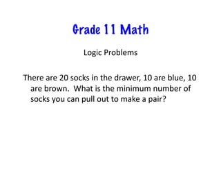 Grade 11 Math
Logic	
  Problems	
  
There	
  are	
  20	
  socks	
  in	
  the	
  drawer,	
  10	
  are	
  blue,	
  10	
  
are	
  brown.	
  	
  What	
  is	
  the	
  minimum	
  number	
  of	
  
socks	
  you	
  can	
  pull	
  out	
  to	
  make	
  a	
  pair?	
  
 