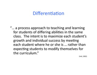 Diﬀeren4a4on	
  
“…	
  a	
  process	
  approach	
  to	
  teaching	
  and	
  learning	
  
for	
  students	
  of	
  diﬀering	
  abili4es	
  in	
  the	
  same	
  
class.	
  	
  The	
  intent	
  is	
  to	
  maximize	
  each	
  student’s	
  
growth	
  and	
  individual	
  success	
  by	
  mee4ng	
  
each	
  student	
  where	
  he	
  or	
  she	
  is	
  …	
  rather	
  than	
  
expec4ng	
  students	
  to	
  modify	
  themselves	
  for	
  
the	
  curriculum.”	
  	
  
(Hall,	
  2002)	
  
 