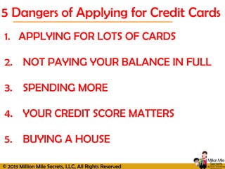 © 2013 Million Mile Secrets, LLC, All Rights Reserved
5 Dangers of Applying for Credit Cards
1. APPLYING FOR LOTS OF CARDS
2. NOT PAYING YOUR BALANCE IN FULL
3. SPENDING MORE
4. YOUR CREDIT SCORE MATTERS
5. BUYING A HOUSE
 