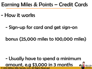 © 2013 Million Mile Secrets, LLC, All Rights Reserved
- How it works
- Sign-up for card and get sign-on
bonus (25,000 miles to 100,000 miles)
- Usually have to spend a minimum
amount, e.g $3,000 in 3 months
Earning Miles & Points – Credit Cards
 