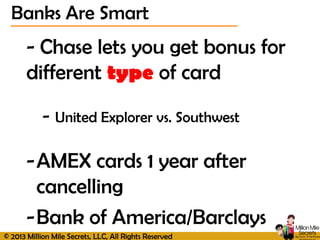 © 2013 Million Mile Secrets, LLC, All Rights Reserved
Banks Are Smart
- Chase lets you get bonus for
different type of card
- United Explorer vs. Southwest
-AMEX cards 1 year after
cancelling
-Bank of America/Barclays
 