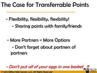 © 2013 Million Mile Secrets, LLC, All Rights Reserved
- Flexibility, flexibility, flexibility!
- Sharing points with family/friends
- More Partners = More Options
- Don’t forget about partners of
partners
- Don’t put all of your eggs in one basket
The Case for Transferrable Points
 