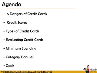 © 2013 Million Mile Secrets, LLC, All Rights Reserved
- 5 Dangers of Credit Cards
- Credit Scores
- Types of Credit Cards
- Evaluating Credit Cards
- Minimum Spending
- Category Bonuses
- Goals
Agenda
 