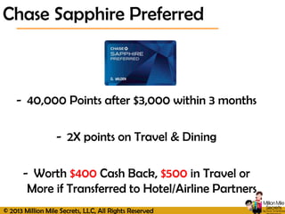 © 2013 Million Mile Secrets, LLC, All Rights Reserved
- 40,000 Points after $3,000 within 3 months
- 2X points on Travel & Dining
- Worth $400 Cash Back, $500 in Travel or
More if Transferred to Hotel/Airline Partners
Chase Sapphire Preferred
 