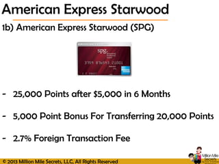 © 2013 Million Mile Secrets, LLC, All Rights Reserved
1b) American Express Starwood (SPG)
- 25,000 Points after $5,000 in 6 Months
- 5,000 Point Bonus For Transferring 20,000 Points
- 2.7% Foreign Transaction Fee
American Express Starwood
 