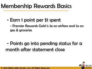© 2013 Million Mile Secrets, LLC, All Rights Reserved
- Earn 1 point per $1 spent
- Premier Rewards Gold is 3x on airfare and 2x on
gas & groceries
- Points go into pending status for a
month after statement close
Membership Rewards Basics
 