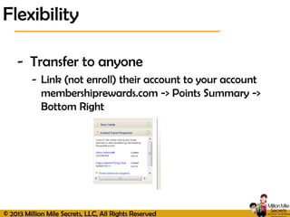 © 2013 Million Mile Secrets, LLC, All Rights Reserved
- Transfer to anyone
- Link (not enroll) their account to your account
membershiprewards.com -> Points Summary ->
Bottom Right
Flexibility
 