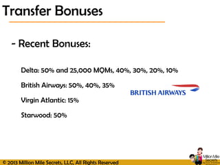 © 2013 Million Mile Secrets, LLC, All Rights Reserved
- Recent Bonuses:
Delta: 50% and 25,000 MQMs, 40%, 30%, 20%, 10%
British Airways: 50%, 40%, 35%
Virgin Atlantic: 15%
Starwood: 50%
Transfer Bonuses
 