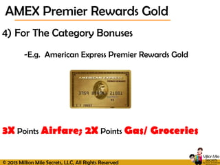 © 2013 Million Mile Secrets, LLC, All Rights Reserved
4) For The Category Bonuses
-E.g. American Express Premier Rewards Gold
3X Points Airfare; 2X Points Gas/ Groceries
AMEX Premier Rewards Gold
 